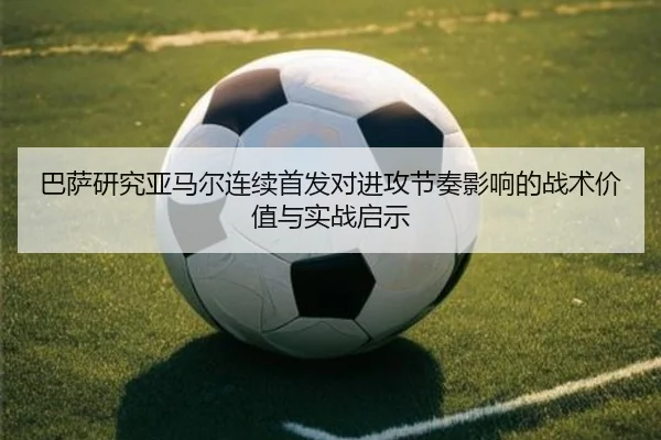 巴萨研究亚马尔连续首发对进攻节奏影响的战术价值与实战启示