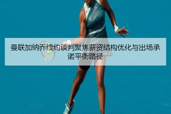 曼联加纳乔续约谈判聚焦薪资结构优化与出场承诺平衡路径