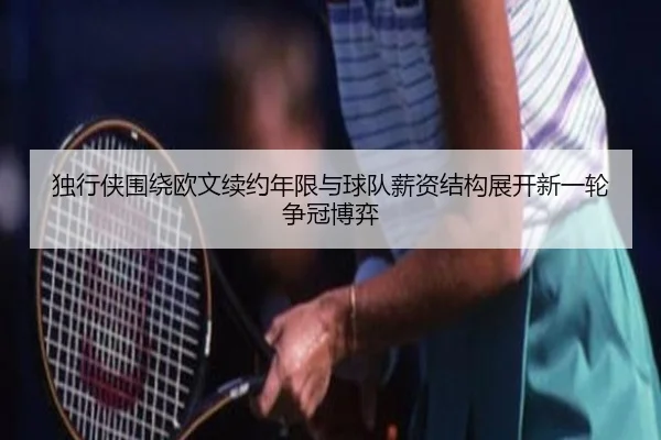 独行侠围绕欧文续约年限与球队薪资结构展开新一轮争冠博弈