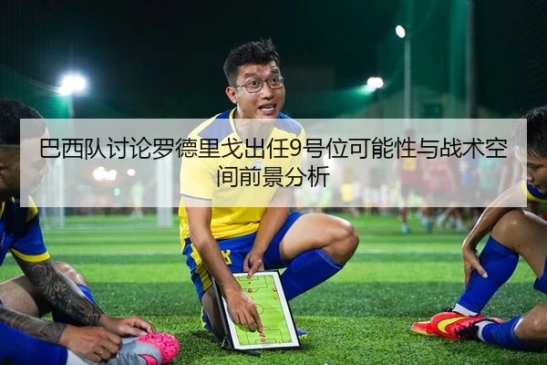 巴西队讨论罗德里戈出任9号位可能性与战术空间前景分析