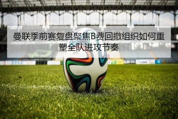 曼联季前赛复盘聚焦B费回撤组织如何重塑全队进攻节奏