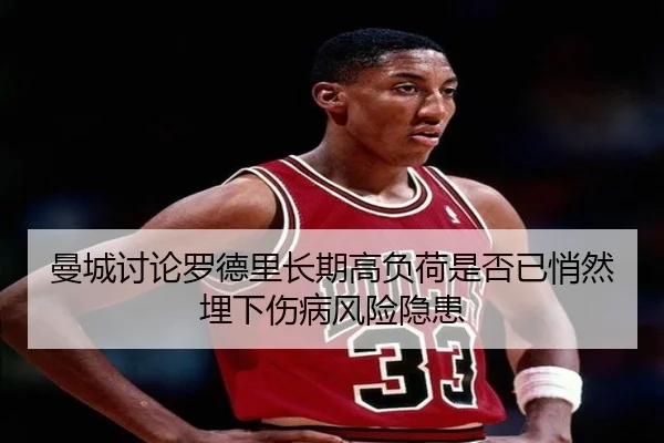 曼城讨论罗德里长期高负荷是否已悄然埋下伤病风险隐患
