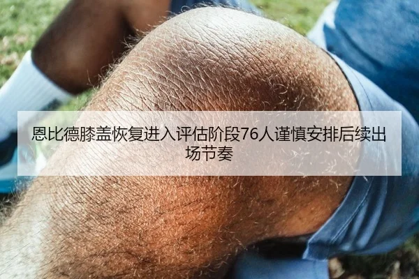 恩比德膝盖恢复进入评估阶段76人谨慎安排后续出场节奏